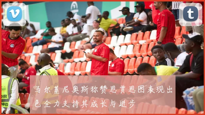 马尔基尼奥斯称赞恩贾恩图表现出色全力支持其成长与进步