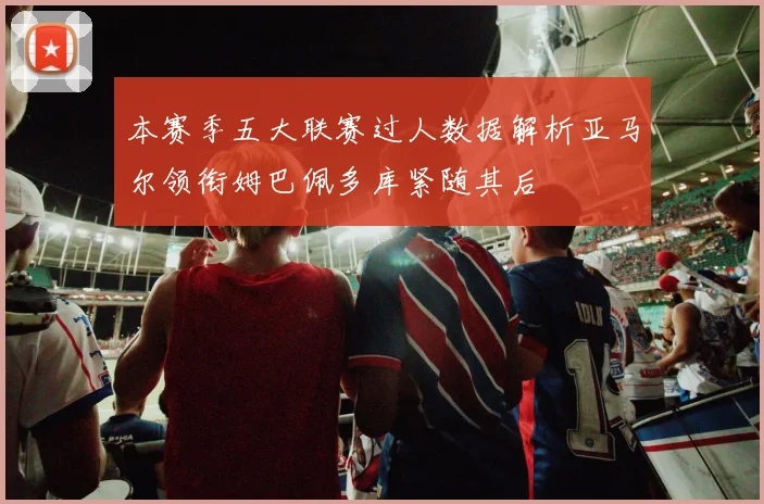 本赛季五大联赛过人数据解析亚马尔领衔姆巴佩多库紧随其后