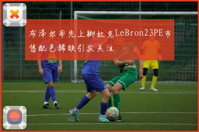 布泽尔率先上脚杜克LeBron23PE市售配色稀缺引发关注