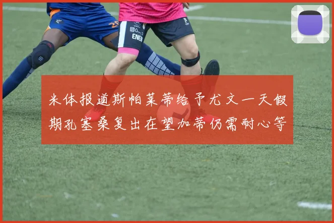 米体报道斯帕莱蒂给予尤文一天假期孔塞桑复出在望加蒂仍需耐心等待