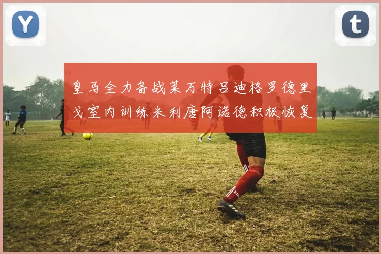 皇马全力备战莱万特吕迪格罗德里戈室内训练米利唐阿诺德积极恢复状态