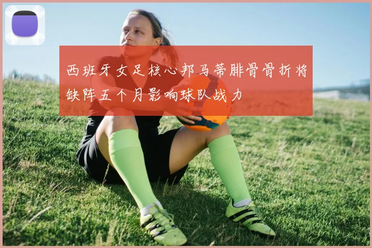 西班牙女足核心邦马蒂腓骨骨折将缺阵五个月影响球队战力