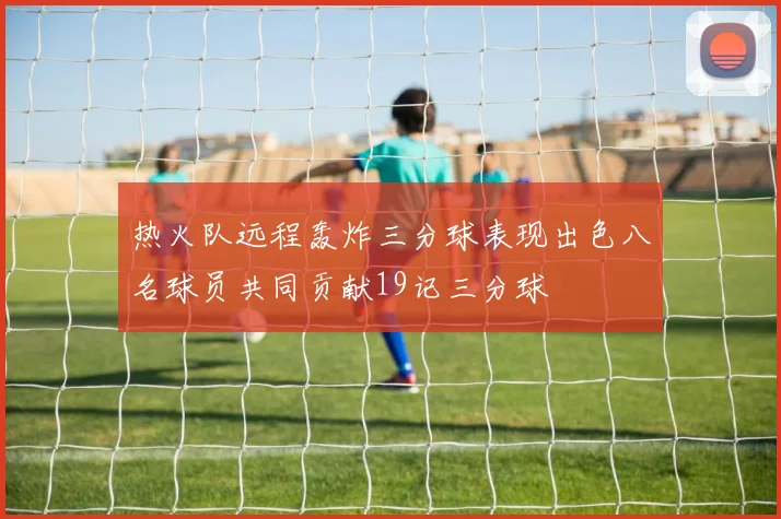 热火队远程轰炸三分球表现出色八名球员共同贡献19记三分球