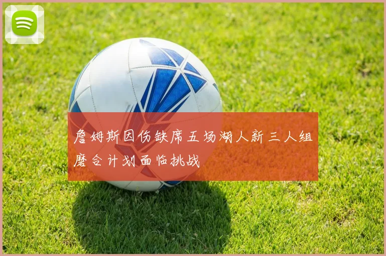詹姆斯因伤缺席五场湖人新三人组磨合计划面临挑战
