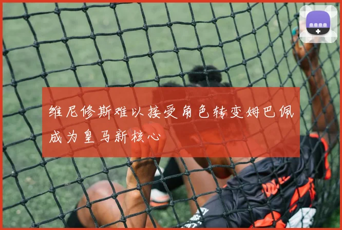 维尼修斯难以接受角色转变姆巴佩成为皇马新核心