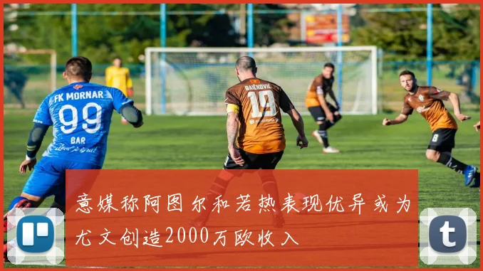 意媒称阿图尔和若热表现优异或为尤文创造2000万欧收入
