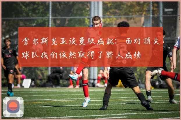 索尔斯克亚谈曼联成就：面对顶尖球队我们依然取得了骄人成绩
