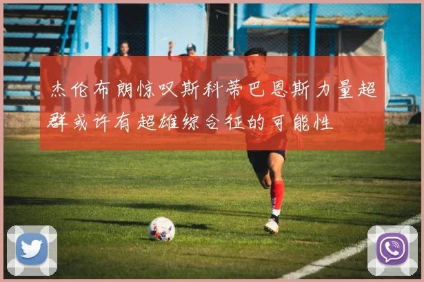 杰伦布朗惊叹斯科蒂巴恩斯力量超群或许有超雄综合征的可能性