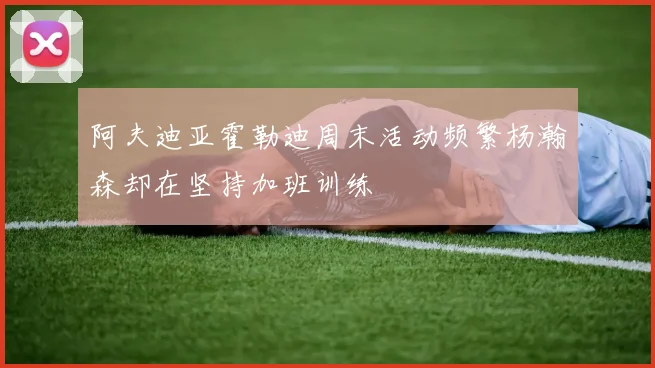 阿夫迪亚霍勒迪周末活动频繁杨瀚森却在坚持加班训练
