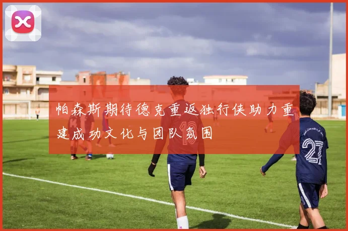 帕森斯期待德克重返独行侠助力重建成功文化与团队氛围