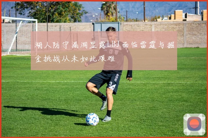 湖人防守漏洞显露LBJ面临雷霆与掘金挑战从未如此艰难