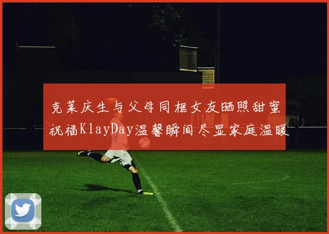 克莱庆生与父母同框女友晒照甜蜜祝福KlayDay温馨瞬间尽显家庭温暖