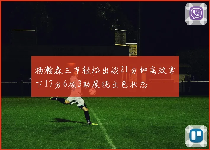 杨瀚森三节轻松出战21分钟高效拿下17分6板3助展现出色状态
