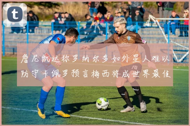 詹尼凯达称罗纳尔多如外星人难以防守卡佩罗预言梅西将成世界最佳